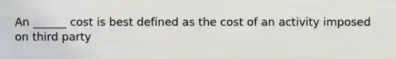 An ______ cost is best defined as the cost of an activity imposed on third party