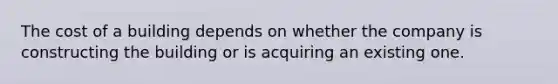 The cost of a building depends on whether the company is constructing the building or is acquiring an existing one.