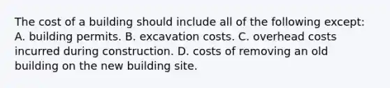 The cost of a building should include all of the following except: A. building permits. B. excavation costs. C. overhead costs incurred during construction. D. costs of removing an old building on the new building site.