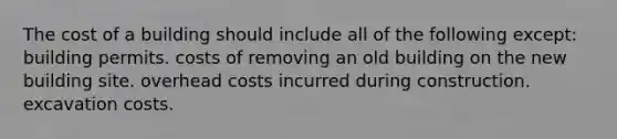 The cost of a building should include all of the following except: building permits. costs of removing an old building on the new building site. overhead costs incurred during construction. excavation costs.