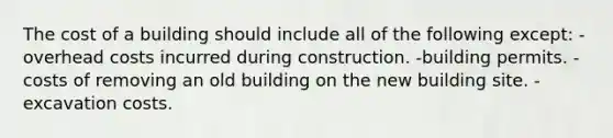 The cost of a building should include all of the following except: -overhead costs incurred during construction. -building permits. -costs of removing an old building on the new building site. -excavation costs.