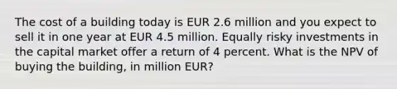 The cost of a building today is EUR 2.6 million and you expect to sell it in one year at EUR 4.5 million. Equally risky investments in the capital market offer a return of 4 percent. What is the NPV of buying the building, in million EUR?