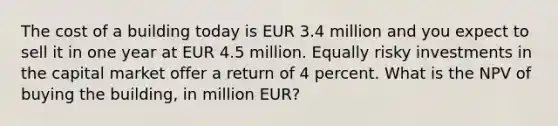 The cost of a building today is EUR 3.4 million and you expect to sell it in one year at EUR 4.5 million. Equally risky investments in the capital market offer a return of 4 percent. What is the NPV of buying the building, in million EUR?