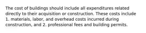 The cost of buildings should include all expenditures related directly to their acquisition or construction. These costs include 1. materials, labor, and overhead costs incurred during construction, and 2. professional fees and building permits.