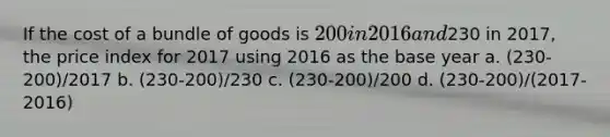 If the cost of a bundle of goods is 200 in 2016 and230 in 2017, the price index for 2017 using 2016 as the base year a. (230-200)/2017 b. (230-200)/230 c. (230-200)/200 d. (230-200)/(2017-2016)