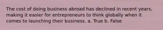 The cost of doing business abroad has declined in recent years, making it easier for entrepreneurs to think globally when it comes to launching their business. a. True b. False