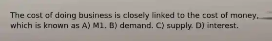 The cost of doing business is closely linked to the cost of money, which is known as A) M1. B) demand. C) supply. D) interest.