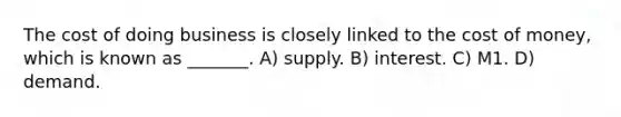 The cost of doing business is closely linked to the cost of money, which is known as _______. A) supply. B) interest. C) M1. D) demand.