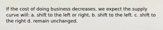 If the cost of doing business decreases, we expect the supply curve will: a. shift to the left or right. b. shift to the left. c. shift to the right d. remain unchanged.