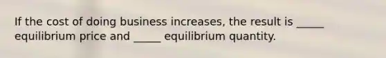 If the cost of doing business increases, the result is _____ equilibrium price and _____ equilibrium quantity.