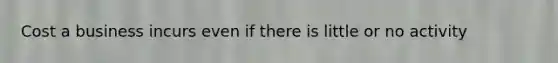 Cost a business incurs even if there is little or no activity