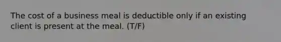 The cost of a business meal is deductible only if an existing client is present at the meal. (T/F)