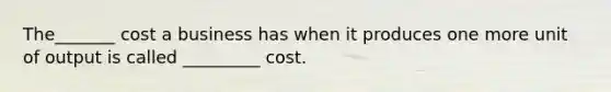 The_______ cost a business has when it produces one more unit of output is called _________ cost.