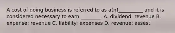 A cost of doing business is referred to as a(n)__________ and it is considered necessary to earn ________. A. dividend: revenue B. expense: revenue C. liability: expenses D. revenue: assest