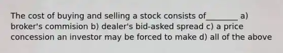 The cost of buying and selling a stock consists of________ a) broker's commision b) dealer's bid-asked spread c) a price concession an investor may be forced to make d) all of the above