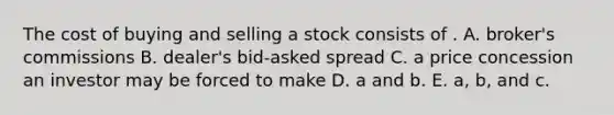 The cost of buying and selling a stock consists of . A. broker's commissions B. dealer's bid-asked spread C. a price concession an investor may be forced to make D. a and b. E. a, b, and c.