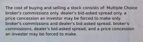 The cost of buying and selling a stock consists of: Multiple Choice broker's commissions only. dealer's bid-asked spread only. a price concession an investor may be forced to make only. broker's commissions and dealer's bid-asked spread. broker's commissions, dealer's bid-asked spread, and a price concession an investor may be forced to make.