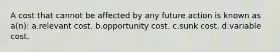 A cost that cannot be affected by any future action is known as a(n): a.relevant cost. b.opportunity cost. c.sunk cost. d.variable cost.