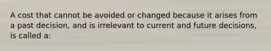 A cost that cannot be avoided or changed because it arises from a past decision, and is irrelevant to current and future decisions, is called a: