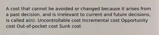 A cost that cannot be avoided or changed because it arises from a past decision, and is irrelevant to current and future decisions, is called a(n): Uncontrollable cost Incremental cost Opportunity cost Out-of-pocket cost Sunk cost