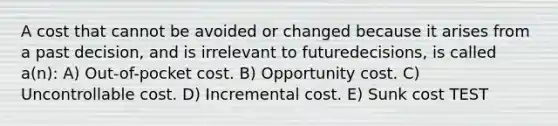 A cost that cannot be avoided or changed because it arises from a past decision, and is irrelevant to futuredecisions, is called a(n): A) Out-of-pocket cost. B) Opportunity cost. C) Uncontrollable cost. D) Incremental cost. E) Sunk cost TEST