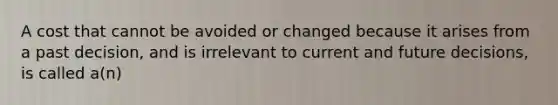 A cost that cannot be avoided or changed because it arises from a past decision, and is irrelevant to current and future decisions, is called a(n)