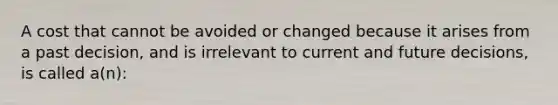 A cost that cannot be avoided or changed because it arises from a past decision, and is irrelevant to current and future decisions, is called a(n):