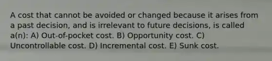 A cost that cannot be avoided or changed because it arises from a past decision, and is irrelevant to future decisions, is called a(n): A) Out-of-pocket cost. B) Opportunity cost. C) Uncontrollable cost. D) Incremental cost. E) Sunk cost.