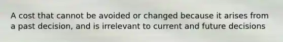 A cost that cannot be avoided or changed because it arises from a past decision, and is irrelevant to current and future decisions