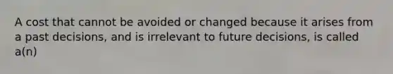 A cost that cannot be avoided or changed because it arises from a past decisions, and is irrelevant to future decisions, is called a(n)