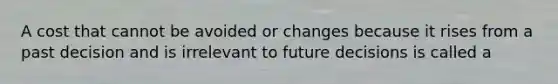 A cost that cannot be avoided or changes because it rises from a past decision and is irrelevant to future decisions is called a