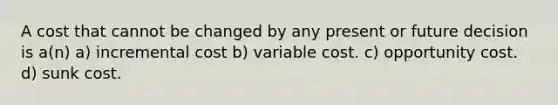 A cost that cannot be changed by any present or future decision is a(n) a) incremental cost b) variable cost. c) opportunity cost. d) sunk cost.