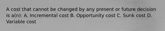 A cost that cannot be changed by any present or future decision is a(n): A. Incremental cost B. Opportunity cost C. Sunk cost D. Variable cost