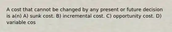 A cost that cannot be changed by any present or future decision is a(n) A) sunk cost. B) incremental cost. C) opportunity cost. D) variable cos