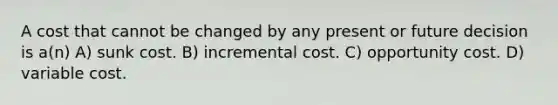 A cost that cannot be changed by any present or future decision is a(n) A) sunk cost. B) incremental cost. C) opportunity cost. D) variable cost.