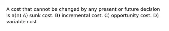 A cost that cannot be changed by any present or future decision is a(n) A) sunk cost. B) incremental cost. C) opportunity cost. D) variable cost