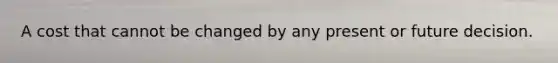 A cost that cannot be changed by any present or future decision.