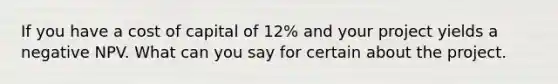 If you have a cost of capital of 12% and your project yields a negative NPV. What can you say for certain about the project.