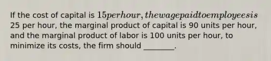 If the cost of capital is 15 per hour, the wage paid to employees is25 per hour, the marginal product of capital is 90 units per hour, and the marginal product of labor is 100 units per hour, to minimize its costs, the firm should ________.