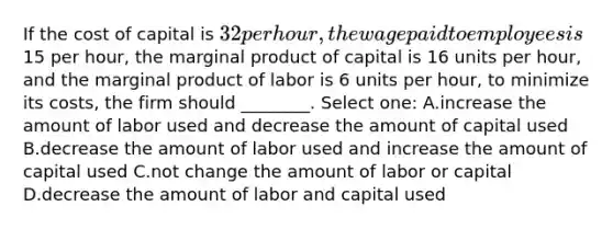 If the cost of capital is 32 per hour, the wage paid to employees is15 per hour, the marginal product of capital is 16 units per hour, and the marginal product of labor is 6 units per hour, to minimize its costs, the firm should ________. Select one: A.increase the amount of labor used and decrease the amount of capital used B.decrease the amount of labor used and increase the amount of capital used C.not change the amount of labor or capital D.decrease the amount of labor and capital used