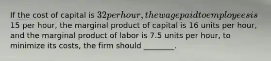 If the cost of capital is 32 per hour, the wage paid to employees is15 per hour, the marginal product of capital is 16 units per hour, and the marginal product of labor is 7.5 units per hour, to minimize its costs, the firm should ________.