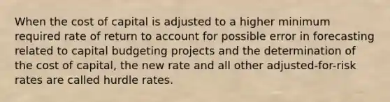 When the cost of capital is adjusted to a higher minimum required rate of return to account for possible error in forecasting related to capital budgeting projects and the determination of the cost of capital, the new rate and all other adjusted-for-risk rates are called hurdle rates.