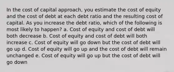 In the cost of capital approach, you estimate the cost of equity and the cost of debt at each debt ratio and the resulting cost of capital. As you increase the debt ratio, which of the following is most likely to happen? a. Cost of equity and cost of debt will both decrease b. Cost of equity and cost of debt will both increase c. Cost of equity will go down but the cost of debt will go up d. Cost of equity will go up and the cost of debt will remain unchanged e. Cost of equity will go up but the cost of debt will go down