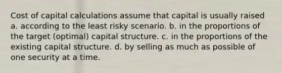 Cost of capital calculations assume that capital is usually raised a. according to the least risky scenario. b. in the proportions of the target (optimal) capital structure. c. in the proportions of the existing capital structure. d. by selling as much as possible of one security at a time.