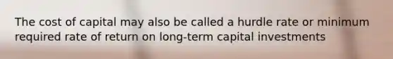 The cost of capital may also be called a hurdle rate or minimum required rate of return on long-term capital investments