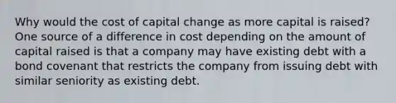 Why would the cost of capital change as more capital is raised? One source of a difference in cost depending on the amount of capital raised is that a company may have existing debt with a bond covenant that restricts the company from issuing debt with similar seniority as existing debt.