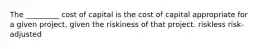 The _________ cost of capital is the cost of capital appropriate for a given project, given the riskiness of that project. riskless risk-adjusted