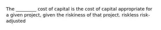 The _________ cost of capital is the cost of capital appropriate for a given project, given the riskiness of that project. riskless risk-adjusted