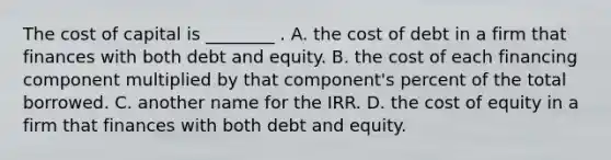 The cost of capital is ________ . A. the cost of debt in a firm that finances with both debt and equity. B. the cost of each financing component multiplied by that component's percent of the total borrowed. C. another name for the IRR. D. the cost of equity in a firm that finances with both debt and equity.