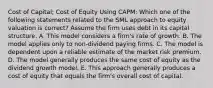 Cost of Capital; Cost of Equity Using CAPM: Which one of the following statements related to the SML approach to equity valuation is correct? Assume the firm uses debt in its capital structure. A. This model considers a firm's rate of growth. B. The model applies only to non-dividend paying firms. C. The model is dependent upon a reliable estimate of the market risk premium. D. The model generally produces the same cost of equity as the dividend growth model. E. This approach generally produces a cost of equity that equals the firm's overall cost of capital.